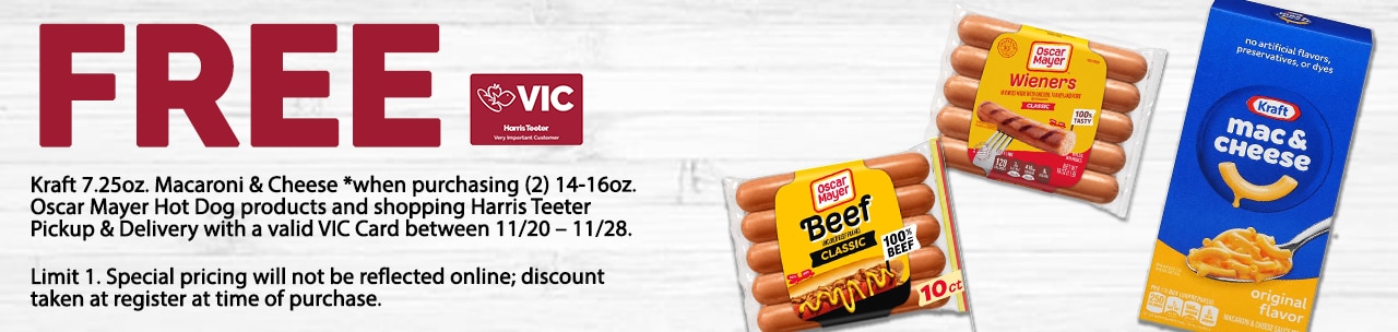 Receive (1) FREE* 7.25oz. Kraft Macaroni and Cheese product *when purchasing a minimum of (2) Oscar Mayer Hot Dog products and shopping Harris Teeter Pickup & Delivery with a valid VIC Card. All items must be added to the shopping cart to receive the discount, which will reflect at the POS. There is a limit of one offer per transaction.