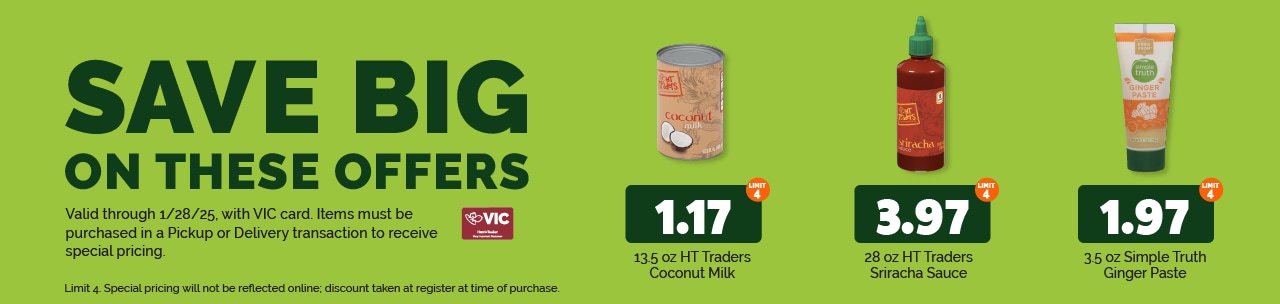 The following items will be featured this week:  13.5 oz HT Traders Coconut Milk $1.17 each (limit 4) 28 oz HT Traders Sriracha Sauce $3.97 each (limit 4) 3.5 oz Simple Truth Ginger Paste $1.97 each (limit 4)  Special pricing will not be reflected online; discount taken at register at time of purchase. 